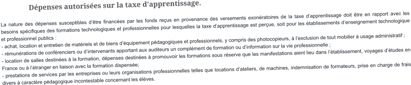 Dépenses autorisées sur la taxe d’apprentissage. La nature des dépenses susceptibles d’être financées par les fonds reçus en provenance des versements exonératoires de la taxe d’apprentissage doit être en rapport avec les besoins spécifiques des formations technologiques et professionnelles pour lesquelles la taxe d’apprentissage est perçue, soit pour les établissements d’enseignement technologique et professionnel publics : - achat, location et entretien de matériels et de biens d’équipement pédagogiques et professionnels, y compris des photocopieurs, à l’exclusion de tout mobilier à usage administratif ; - rémunérations de conférenciers ou d’intervenants apportant aux auditeurs un complément de formation ou d’information sur la vie professionnelle ; - location de salles destinées à la formation, dépenses destinées à promouvoir les formations sous réserve que les manifestations aient lieu dans l’établissement, voyages d’études en France ou à l’étranger en liaison avec la formation dispensée; - prestations de services par les entreprises ou leurs organisations professionnelles telles que locations d’ateliers, de machines, indemnisation de formateurs, prise en charge de frais divers à caractère pédagogique incontestable concernant les élèves.