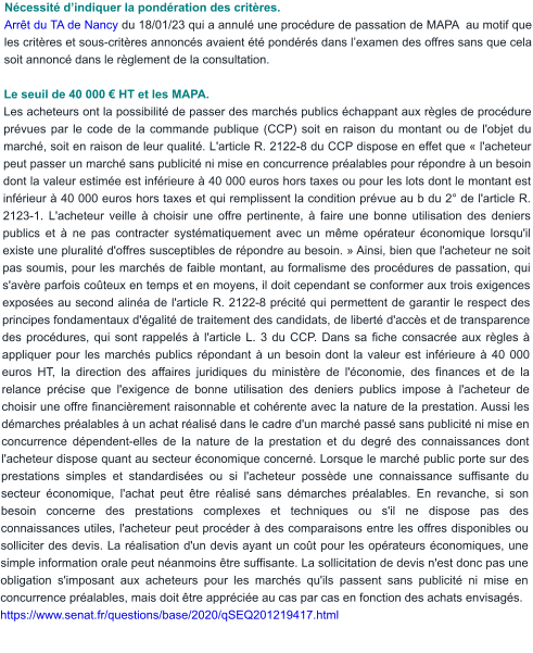 Nécessité d’indiquer la pondération des critères. Arrêt du TA de Nancy du 18/01/23 qui a annulé une procédure de passation de MAPA  au motif que les critères et sous-critères annoncés avaient été pondérés dans l’examen des offres sans que cela soit annoncé dans le règlement de la consultation.  Le seuil de 40 000 € HT et les MAPA. Les acheteurs ont la possibilité de passer des marchés publics échappant aux règles de procédure prévues par le code de la commande publique (CCP) soit en raison du montant ou de l'objet du marché, soit en raison de leur qualité. L'article R. 2122-8 du CCP dispose en effet que « l'acheteur peut passer un marché sans publicité ni mise en concurrence préalables pour répondre à un besoin dont la valeur estimée est inférieure à 40 000 euros hors taxes ou pour les lots dont le montant est inférieur à 40 000 euros hors taxes et qui remplissent la condition prévue au b du 2° de l'article R. 2123-1. L'acheteur veille à choisir une offre pertinente, à faire une bonne utilisation des deniers publics et à ne pas contracter systématiquement avec un même opérateur économique lorsqu'il existe une pluralité d'offres susceptibles de répondre au besoin. » Ainsi, bien que l'acheteur ne soit pas soumis, pour les marchés de faible montant, au formalisme des procédures de passation, qui s'avère parfois coûteux en temps et en moyens, il doit cependant se conformer aux trois exigences exposées au second alinéa de l'article R. 2122-8 précité qui permettent de garantir le respect des principes fondamentaux d'égalité de traitement des candidats, de liberté d'accès et de transparence des procédures, qui sont rappelés à l'article L. 3 du CCP. Dans sa fiche consacrée aux règles à appliquer pour les marchés publics répondant à un besoin dont la valeur est inférieure à 40 000 euros HT, la direction des affaires juridiques du ministère de l'économie, des finances et de la relance précise que l'exigence de bonne utilisation des deniers publics impose à l'acheteur de choisir une offre financièrement raisonnable et cohérente avec la nature de la prestation. Aussi les démarches préalables à un achat réalisé dans le cadre d'un marché passé sans publicité ni mise en concurrence dépendent-elles de la nature de la prestation et du degré des connaissances dont l'acheteur dispose quant au secteur économique concerné. Lorsque le marché public porte sur des prestations simples et standardisées ou si l'acheteur possède une connaissance suffisante du secteur économique, l'achat peut être réalisé sans démarches préalables. En revanche, si son besoin concerne des prestations complexes et techniques ou s'il ne dispose pas des connaissances utiles, l'acheteur peut procéder à des comparaisons entre les offres disponibles ou solliciter des devis. La réalisation d'un devis ayant un coût pour les opérateurs économiques, une simple information orale peut néanmoins être suffisante. La sollicitation de devis n'est donc pas une obligation s'imposant aux acheteurs pour les marchés qu'ils passent sans publicité ni mise en concurrence préalables, mais doit être appréciée au cas par cas en fonction des achats envisagés. https://www.senat.fr/questions/base/2020/qSEQ201219417.html