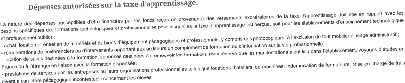 Dépenses autorisées sur la taxe d’apprentissage. La nature des dépenses susceptibles d’être financées par les fonds reçus en provenance des versements exonératoires de la taxe d’apprentissage doit être en rapport avec les besoins spécifiques des formations technologiques et professionnelles pour lesquelles la taxe d’apprentissage est perçue, soit pour les établissements d’enseignement technologique et professionnel publics : - achat, location et entretien de matériels et de biens d’équipement pédagogiques et professionnels, y compris des photocopieurs, à l’exclusion de tout mobilier à usage administratif ; - rémunérations de conférenciers ou d’intervenants apportant aux auditeurs un complément de formation ou d’information sur la vie professionnelle ; - location de salles destinées à la formation, dépenses destinées à promouvoir les formations sous réserve que les manifestations aient lieu dans l’établissement, voyages d’études en France ou à l’étranger en liaison avec la formation dispensée; - prestations de services par les entreprises ou leurs organisations professionnelles telles que locations d’ateliers, de machines, indemnisation de formateurs, prise en charge de frais divers à caractère pédagogique incontestable concernant les élèves.