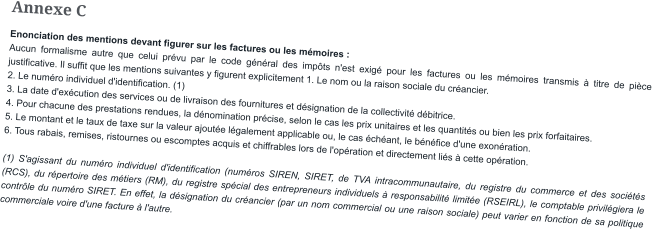 Annexe C Enonciation des mentions devant figurer sur les factures ou les mémoires : Aucun formalisme autre que celui prévu par le code général des impôts n'est exigé pour les factures ou les mémoires transmis à titre de pièce justificative. Il suffit que les mentions suivantes y figurent explicitement 1. Le nom ou la raison sociale du créancier. 2. Le numéro individuel d'identification. (1) 3. La date d'exécution des services ou de livraison des fournitures et désignation de la collectivité débitrice. 4. Pour chacune des prestations rendues, la dénomination précise, selon le cas les prix unitaires et les quantités ou bien les prix forfaitaires. 5. Le montant et le taux de taxe sur la valeur ajoutée légalement applicable ou, le cas échéant, le bénéfice d'une exonération. 6. Tous rabais, remises, ristournes ou escomptes acquis et chiffrables lors de l'opération et directement liés à cette opération.  (1) S'agissant du numéro individuel d'identification (numéros SIREN, SIRET, de TVA intracommunautaire, du registre du commerce et des sociétés (RCS), du répertoire des métiers (RM), du registre spécial des entrepreneurs individuels à responsabilité limitée (RSEIRL), le comptable privilégiera le contrôle du numéro SIRET. En effet, la désignation du créancier (par un nom commercial ou une raison sociale) peut varier en fonction de sa politique commerciale voire d'une facture à l'autre.