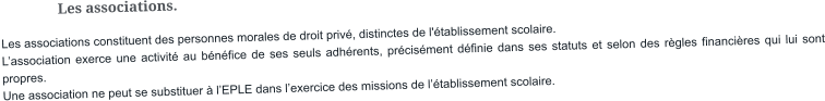 Les associations. Les associations constituent des personnes morales de droit privé, distinctes de l'établissement scolaire. L’association exerce une activité au bénéfice de ses seuls adhérents, précisément définie dans ses statuts et selon des règles financières qui lui sont propres. Une association ne peut se substituer à l’EPLE dans l’exercice des missions de l’établissement scolaire.