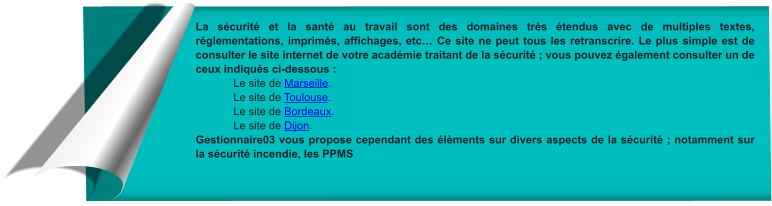 La sécurité et la santé au travail sont des domaines trés étendus avec de multiples textes, réglementations, imprimés, affichages, etc… Ce site ne peut tous les retranscrire. Le plus simple est de consulter le site internet de votre académie traitant de la sécurité ; vous pouvez également consulter un de ceux indiqués ci-dessous :  Le site de Marseille. Le site de Toulouse. Le site de Bordeaux. Le site de Dijon. Gestionnaire03 vous propose cependant des élèments sur divers aspects de la sécurité ; notamment sur la sécurité incendie, les PPMS