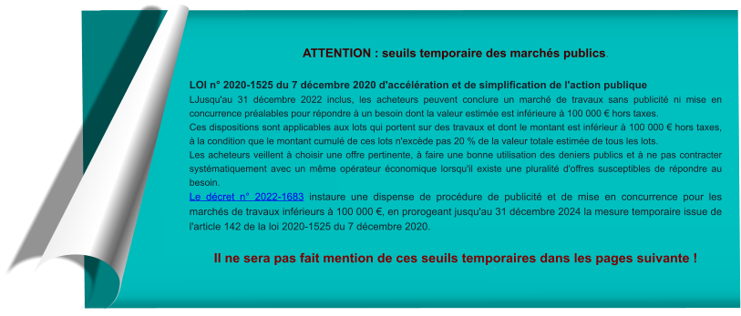 ATTENTION : seuils temporaire des marchés publics.  LOI n° 2020-1525 du 7 décembre 2020 d'accélération et de simplification de l'action publique LJusqu'au 31 décembre 2022 inclus, les acheteurs peuvent conclure un marché de travaux sans publicité ni mise en concurrence préalables pour répondre à un besoin dont la valeur estimée est inférieure à 100 000 € hors taxes. Ces dispositions sont applicables aux lots qui portent sur des travaux et dont le montant est inférieur à 100 000 € hors taxes, à la condition que le montant cumulé de ces lots n'excède pas 20 % de la valeur totale estimée de tous les lots. Les acheteurs veillent à choisir une offre pertinente, à faire une bonne utilisation des deniers publics et à ne pas contracter systématiquement avec un même opérateur économique lorsqu'il existe une pluralité d'offres susceptibles de répondre au besoin. Le décret n° 2022-1683 instaure une dispense de procédure de publicité et de mise en concurrence pour les marchés de travaux inférieurs à 100 000 €, en prorogeant jusqu'au 31 décembre 2024 la mesure temporaire issue de l'article 142 de la loi 2020-1525 du 7 décembre 2020.   Il ne sera pas fait mention de ces seuils temporaires dans les pages suivante !