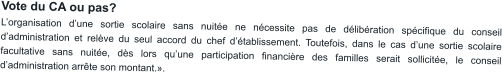 Vote du CA ou pas? L’organisation d’une sortie scolaire sans nuitée ne nécessite pas de délibération spécifique du conseil d’administration et relève du seul accord du chef d’établissement. Toutefois, dans le cas d’une sortie scolaire facultative sans nuitée, dès lors qu’une participation financière des familles serait sollicitée, le conseil d’administration arrête son montant.».