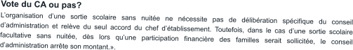 Vote du CA ou pas? L’organisation d’une sortie scolaire sans nuitée ne nécessite pas de délibération spécifique du conseil d’administration et relève du seul accord du chef d’établissement. Toutefois, dans le cas d’une sortie scolaire facultative sans nuitée, dès lors qu’une participation financière des familles serait sollicitée, le conseil d’administration arrête son montant.».