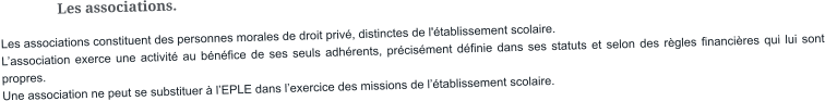 Les associations. Les associations constituent des personnes morales de droit privé, distinctes de l'établissement scolaire. L’association exerce une activité au bénéfice de ses seuls adhérents, précisément définie dans ses statuts et selon des règles financières qui lui sont propres. Une association ne peut se substituer à l’EPLE dans l’exercice des missions de l’établissement scolaire.