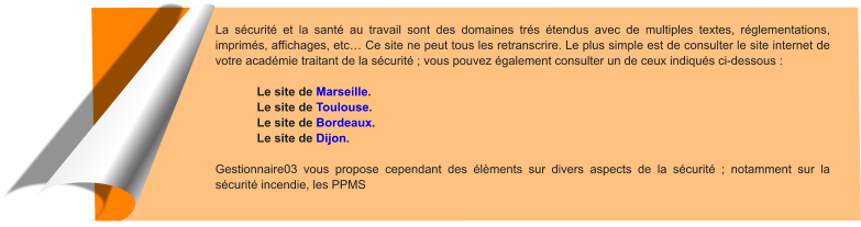 La sécurité et la santé au travail sont des domaines trés étendus avec de multiples textes, réglementations, imprimés, affichages, etc… Ce site ne peut tous les retranscrire. Le plus simple est de consulter le site internet de votre académie traitant de la sécurité ; vous pouvez également consulter un de ceux indiqués ci-dessous :   Le site de Marseille. Le site de Toulouse. Le site de Bordeaux. Le site de Dijon.  Gestionnaire03 vous propose cependant des élèments sur divers aspects de la sécurité ; notamment sur la sécurité incendie, les PPMS