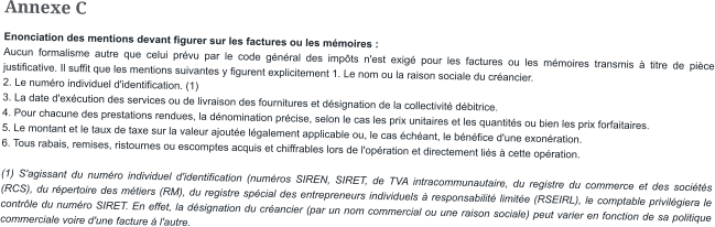 Annexe C Enonciation des mentions devant figurer sur les factures ou les mémoires : Aucun formalisme autre que celui prévu par le code général des impôts n'est exigé pour les factures ou les mémoires transmis à titre de pièce justificative. Il suffit que les mentions suivantes y figurent explicitement 1. Le nom ou la raison sociale du créancier. 2. Le numéro individuel d'identification. (1) 3. La date d'exécution des services ou de livraison des fournitures et désignation de la collectivité débitrice. 4. Pour chacune des prestations rendues, la dénomination précise, selon le cas les prix unitaires et les quantités ou bien les prix forfaitaires. 5. Le montant et le taux de taxe sur la valeur ajoutée légalement applicable ou, le cas échéant, le bénéfice d'une exonération. 6. Tous rabais, remises, ristournes ou escomptes acquis et chiffrables lors de l'opération et directement liés à cette opération.  (1) S'agissant du numéro individuel d'identification (numéros SIREN, SIRET, de TVA intracommunautaire, du registre du commerce et des sociétés (RCS), du répertoire des métiers (RM), du registre spécial des entrepreneurs individuels à responsabilité limitée (RSEIRL), le comptable privilégiera le contrôle du numéro SIRET. En effet, la désignation du créancier (par un nom commercial ou une raison sociale) peut varier en fonction de sa politique commerciale voire d'une facture à l'autre.