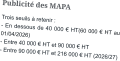 Publicité des MAPA Trois seuils à retenir : - En dessous de 40 000 € HT(60 000 € HT au 01/04/2026)  - Entre 40 000 € HT et 90 000 € HT - Entre 90 000 € HT et 216 000 € HT (2026/27)
