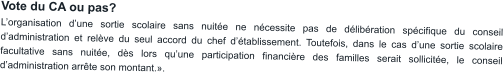 Vote du CA ou pas? L’organisation d’une sortie scolaire sans nuitée ne nécessite pas de délibération spécifique du conseil d’administration et relève du seul accord du chef d’établissement. Toutefois, dans le cas d’une sortie scolaire facultative sans nuitée, dès lors qu’une participation financière des familles serait sollicitée, le conseil d’administration arrête son montant.».